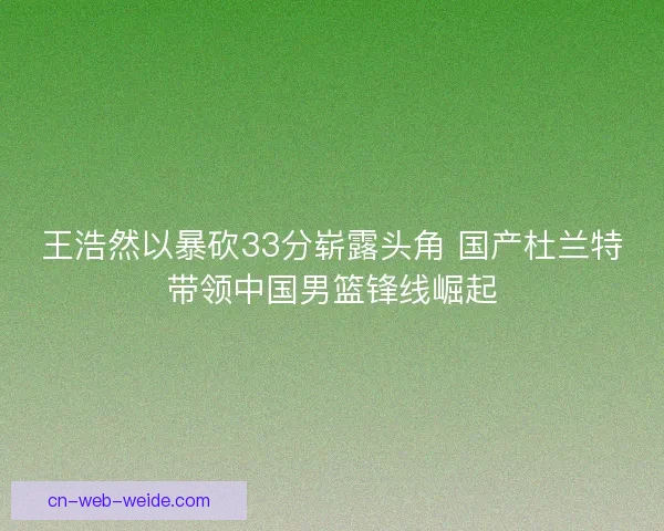 王浩然以暴砍33分崭露头角 国产杜兰特带领中国男篮锋线崛起