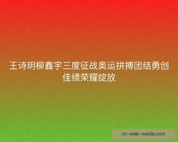 王诗玥柳鑫宇三度征战奥运拼搏团结勇创佳绩荣耀绽放
