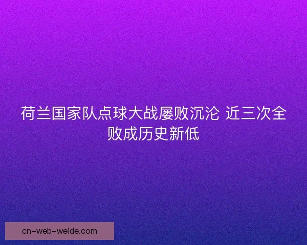 荷兰国家队点球大战屡败沉沦 近三次全败成历史新低 荷兰国家队点球大战屡败沉沦 近三次全败成历史新低