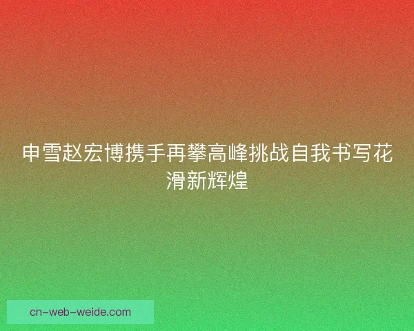 申雪赵宏博携手再攀高峰挑战自我书写花滑新辉煌