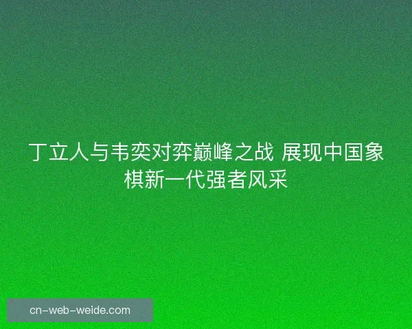 丁立人与韦奕对弈巅峰之战 展现中国象棋新一代强者风采
