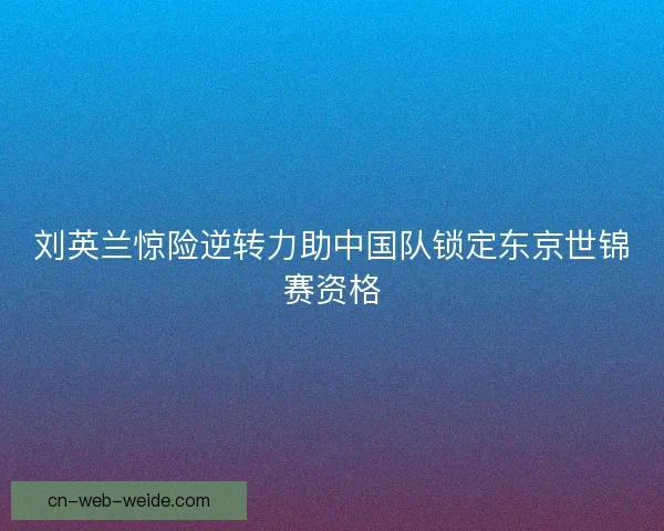 刘英兰惊险逆转力助中国队锁定东京世锦赛资格