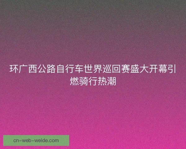 环广西公路自行车世界巡回赛盛大开幕引燃骑行热潮