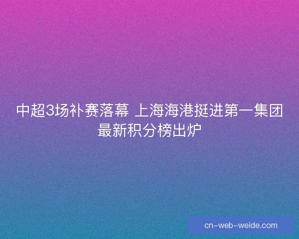 中超3场补赛落幕 上海海港挺进第一集团最新积分榜出炉 中超3场补赛落幕 上海海港挺进第一集团最新积分榜出炉