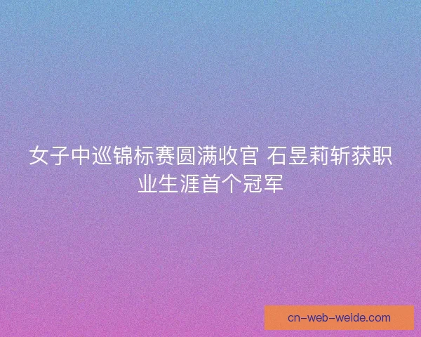 女子中巡锦标赛圆满收官 石昱莉斩获职业生涯首个冠军